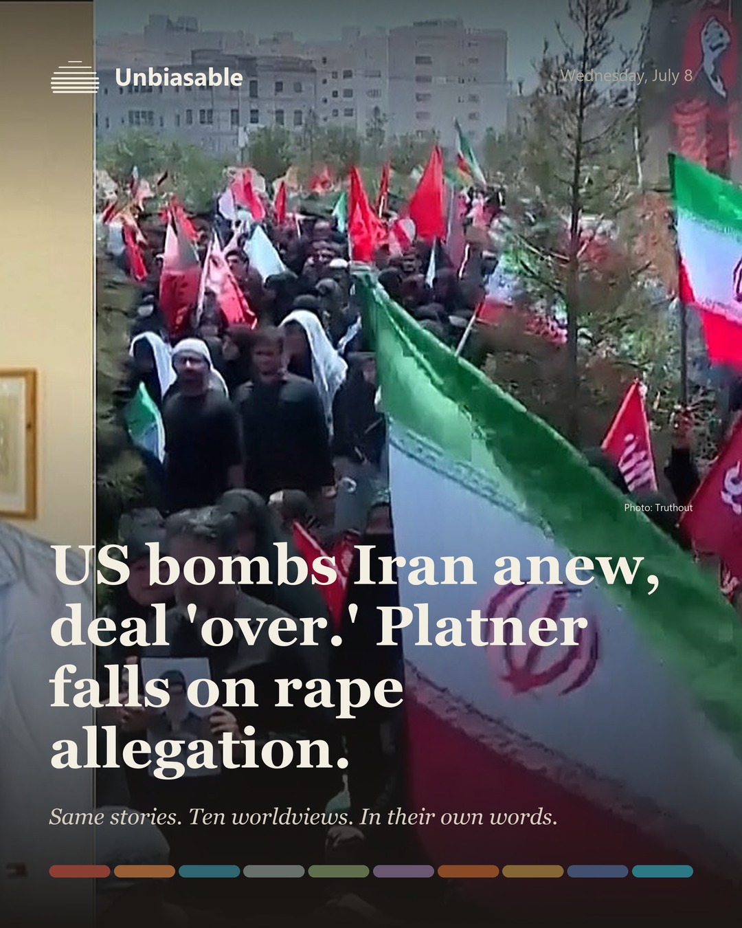 Unbiasable cover for Wednesday, July 8: US bombs Iran anew, deal 'over.' Platner falls on rape allegation.. The labelled ten-worldview spectrum.