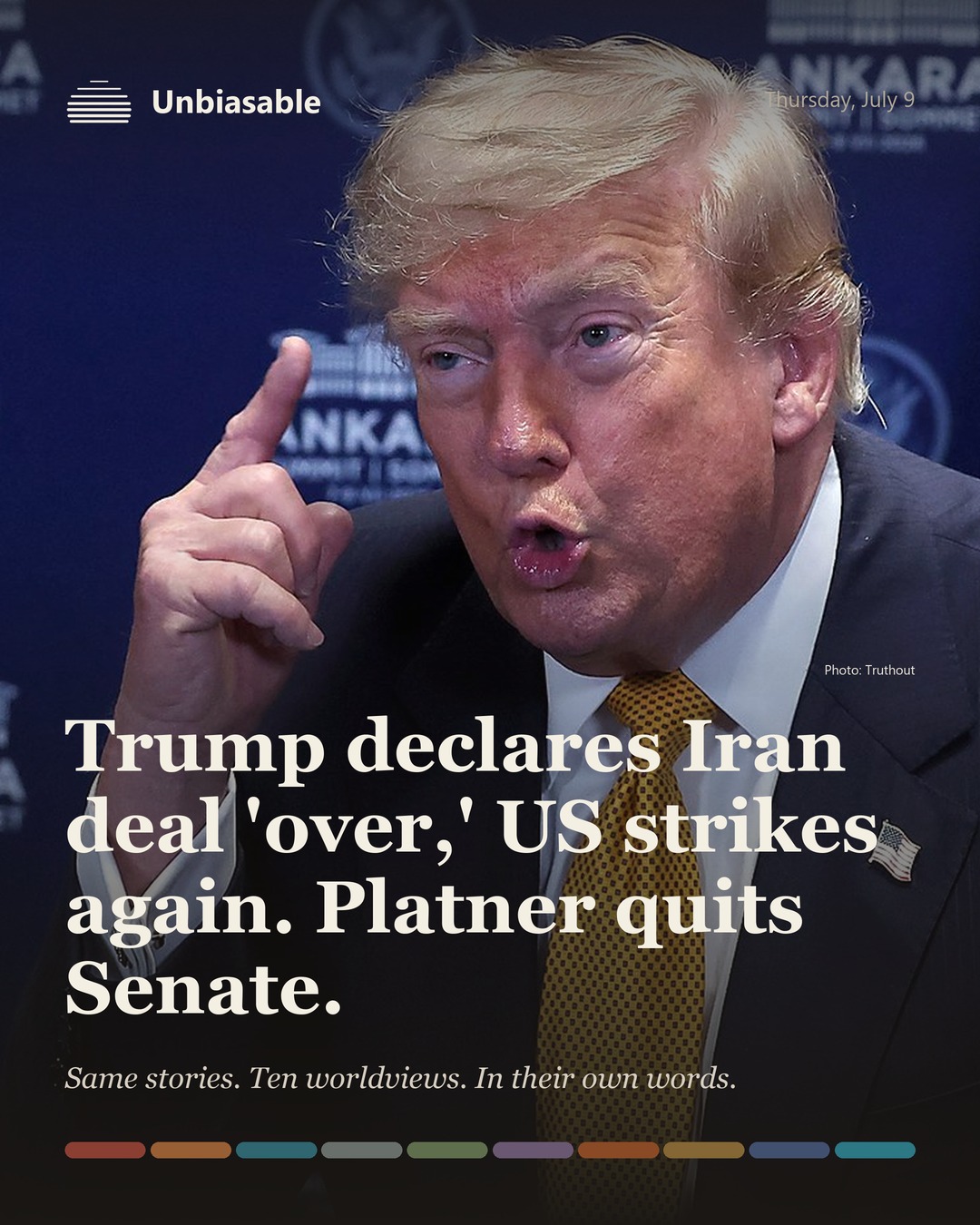 Unbiasable cover for Thursday, July 9: Trump declares Iran deal 'over,' US strikes again. Platner quits Senate.. The labelled ten-worldview spectrum.