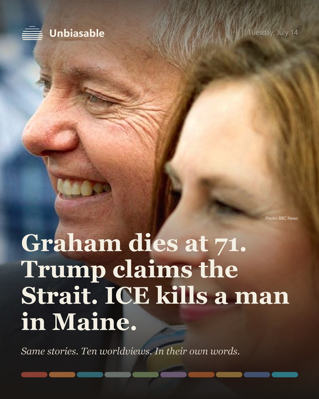 Unbiasable cover for Tuesday, July 14: Graham dies at 71. Trump claims the Strait. ICE kills a man in Maine.. The labelled ten-worldview spectrum.