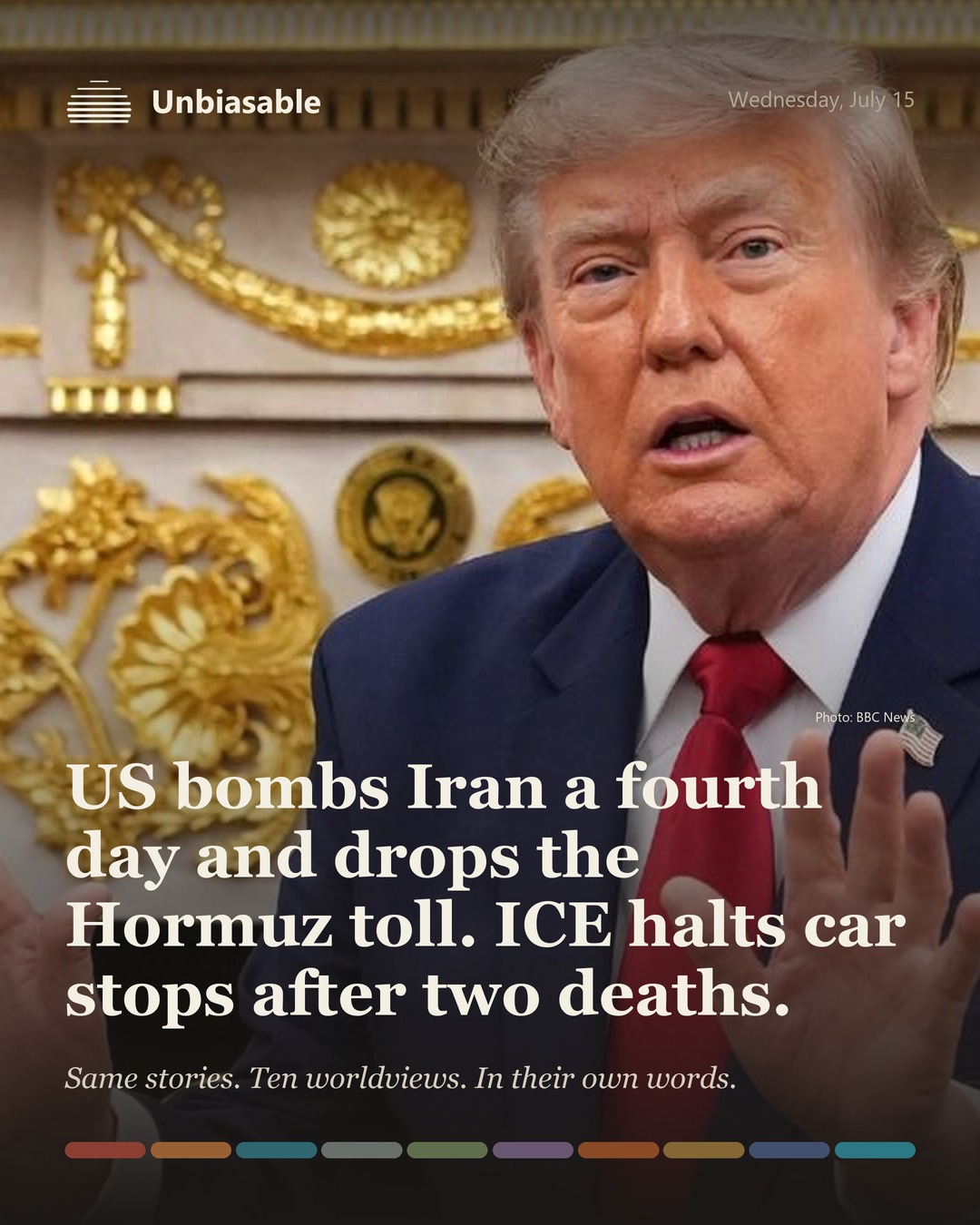 Unbiasable cover for Wednesday, July 15: US bombs Iran a fourth day and drops the Hormuz toll. ICE halts car stops after two deaths.. The labelled ten-worldview spectrum.