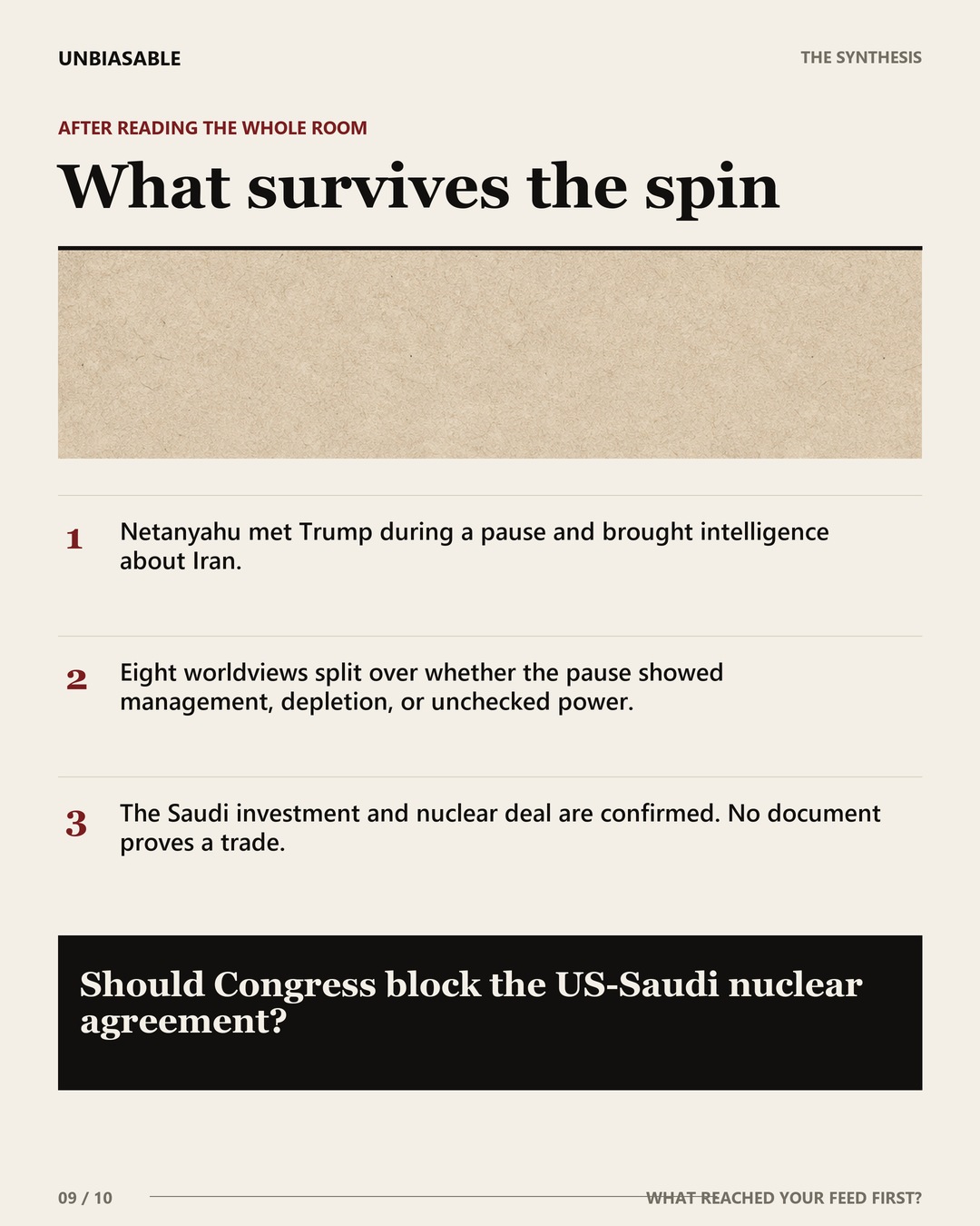 What survives the spin: Netanyahu met Trump during a pause and brought intelligence about Iran.; Eight worldviews split over whether the pause showed management, depletion, or unchecked power.; The Saudi investment and nuclear deal are confirmed. No document proves a trade.